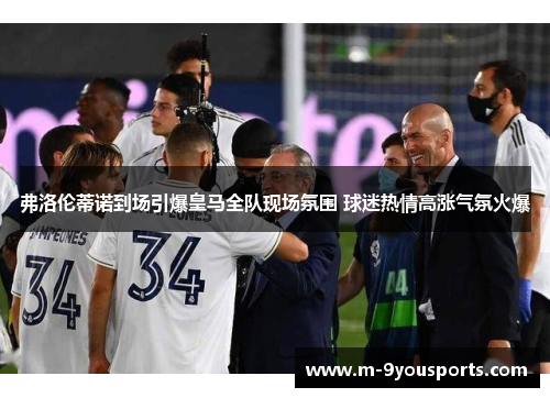弗洛伦蒂诺到场引爆皇马全队现场氛围 球迷热情高涨气氛火爆