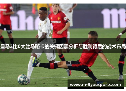 皇马3比0大胜马略卡的关键因素分析与胜利背后的战术布局
